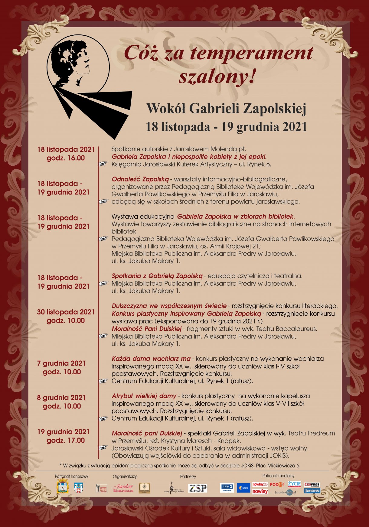 Festiwal Cóż za temperament szalony! – wokół Gabrieli Zapolskiej 18.11 -19.12.2021 18.11.2021 godz. 16:00 Spotkanie autorskie z Jarosławem Molendą pt. Gabriela Zapolska i niepospolite kobiety z jej epoki. Księgarnia Jarosławski Kuferek Artystyczny – Kamienica Rynek 6 – zaproszenia. 18.11. - 19.12.2021 Odnaleźć Zapolską - warsztaty informacyjno-bibliograficzne z wykorzystaniem źródeł cyfrowych: Polona, Academica, Europeana, FBC, RCIN, PBL, Muzeum Literatury, Jagiellońska Biblioteka Cyfrowa, katalog Integro PBW. Warsztaty organizowane przez biblioteki odbędą się w jarosławskich szkołach średnich. 30.11.2021 godz. 10:00 Dulszczyzna we współczesnym świecie – rozstrzygnięcie konkursu literackiego. Konkurs plastyczny inspirowany Gabrielą Zapolską – rozstrzygnięcie konkursu. Akcent artystyczny: Moralność Pani Dulskiej – fragmenty sztuki w wyk. Teatru „Baccalareus”. Miejska Biblioteka Publiczna im. Aleksandra Fredry w Jarosławiu, ul. ks. J. Makary1. 7.12.2021 godz. 10.00 Każda dama wachlarz ma - konkurs plastyczny na wykonanie wachlarza inspirowanego modą XX w. (dla kl. I-IV szkół podstawowych) – rozstrzygnięcie konkursu. 8.12.2021 godz. 10.00 Atrybut wielkiej damy - konkurs plastyczny na wykonanie kapelusza inspirowanego modą XX w. (dla kl. V-VII szkół podstawowych) – rozstrzygnięcie konkursu. Centrum Edukacji Kulturalnej – piwnice Ratusza. 30.11. - 19.12.2021 Wystawa nadesłanych prac na Konkurs plastyczny inspirowany Gabrielą Zapolską. Miejska Biblioteka Publiczna im. Aleksandra Fredry w Jarosławiu, ul. ks. J. Makary1. 18.11. - 19.12.2021 Wystawa edukacyjna pt. Gabriela Zapolska w zbiorach bibliotek. Wystawie towarzyszy zestawienie bibliograficzne dostępne na stronach internetowych bibliotek. Pedagogiczna Biblioteka Wojewódzka im. Józefa Gwalberta Pawlikowskiego w Przemyślu Filia w Jarosławiu, Os. im. Armii Krajowej 21; Miejska Biblioteka Publiczna im. Aleksandra Fredry w Jarosławiu, ul. ks. J. Makary1. 18.11. - 19.12.2021 Spotkania z Gabrielą Zapolską – edukacja czytelnicza i teatralna. Miejska Biblioteka Publiczna im. Aleksandra Fredry w Jarosławiu, ul. ks. J. Makary1. 19.12.2021 godz. 17:00 Gabriela Zapolska – spektakl Moralność Pani Dulskiej – reż. Krystyna Maresch – Knapek. Teatr Fredreum w Przemyślu. Jarosławski Ośrodek Kultury i Sztuki, pl. A. Mickiewicza 6 – sala widowiskowa – wstęp wolny. Organizatorzy: Jarosławski Ośrodek Kultury i Sztuki, Miejska Biblioteka Publiczna im. Aleksandra Fredry w Jarosławiu, Pedagogiczna Biblioteka Wojewódzka im. Józefa Gwalberta Pawlikowskiego w Przemyślu Filia w Jarosławiu. Partnerzy: Starostwo Powiatowe w Jarosławiu, Centrum Kultury i Promocji w Jarosławiu, Zespół Szkół Plastycznych im. Stanisława Wyspiańskiego w Jarosławiu. Patronat Honorowy: Burmistrz Miasta Jarosławia, Starosta Jarosławski. Patronat Medialny: TVP 3 Rzeszów, Polskie Radio Rzeszów, POD24info – Telewizja Internetowa, Gazeta Codzienna ,,Nowiny”, Nowiny24.pl, Tygodnik ,,Życie Podkarpackie”, ,,Ekspres Jarosławski”, ,,Gazeta Jarosławska”, jaroslawinfo.pl Uwaga! Ilość uczestników imprez festiwalowych zależy od aktualnych rozporządzeń sanitarnych dot. COVID 19.