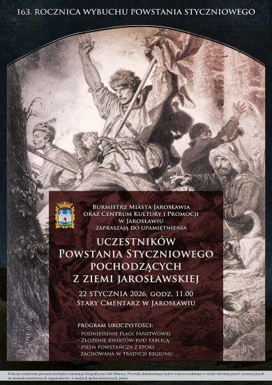 Burmistrz Miasta Jarosławia oraz Centrum Kultury i Promocji w Jarosławiu zapraszają do upamiętnienia uczestników Powstania Styczniowego pochodzących z ziemi jarosławskiej w 163. rocznicę wybuchu Powstania Styczniowego. 22 stycznia 2026, godz. 11.00 Stary Cmentarz w Jarosławiu  Program uroczystości: podniesienie flagi państwowej, złożenie kwiatów pod tablicą pieśń powstańcza z epoki zachowana w tradycji regionu