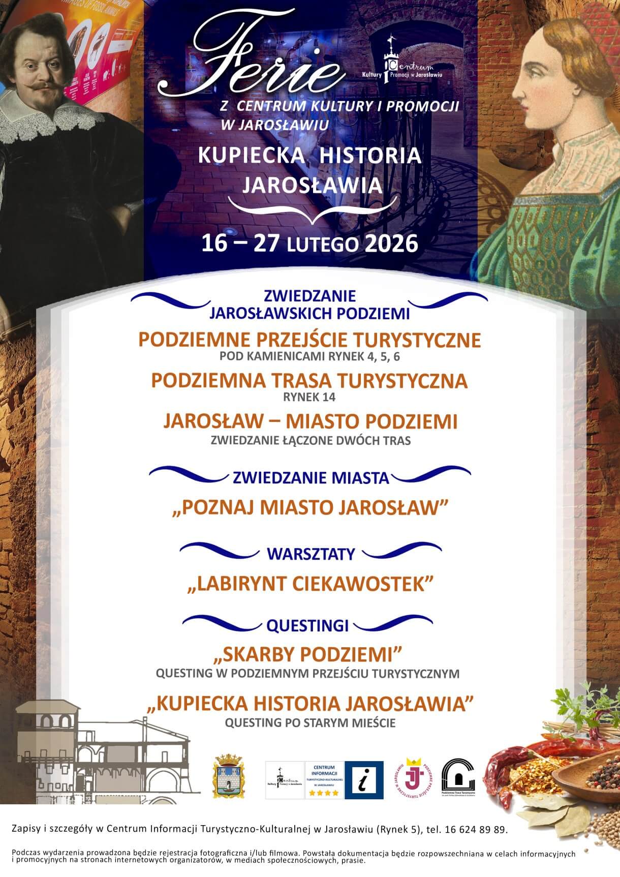 Ferie z Centrum Kultury i Promocji w Jarosławiu KUPIECKA HISTORIA JAROSŁAWIA 16–28 lutego 2026 r. Jarosław ma bogatą, wielowątkową historię i wiele wyjątkowych zabytków. Jednak to, co zdecydowanie wyróżnia miasto to jego handlowa przeszłość związana z kupiectwem. Zapraszamy na ferie z kupiecką historią Jarosławia! Szczegółowe informacje: Centrum Informacji Turystyczno-Kulturalnej CKiP w Jarosławiu, ul. Rynek 5 tel. 16 624 89 89, adres email: informacja@ckip.jaroslaw.pl . Zachęcamy do wcześniejszej rezerwacji! Oferta skierowana dla dzieci i młodzieży szkolnej. ZWIEDZANIE JAROSŁAWSKICH PODZIEMI PODZIEMNE PRZEJŚCIE TURYSTYCZNE Godz.: wt.–pt. 9.00–15.00, sob. 10-15, niedz. 11.00–15.00 Koszt udziału: 10 zł/os.. Ta nowoczesna atrakcja znajduje się pod trzema niegdyś kupieckimi kamienicami: Orsettich, Attavantich i Gruszewiczów. Podczas zwiedzania przemierza się 186 metrów podziemnych korytarzy, na które składa się 11 wyjątkowo zaaranżowanych sal. Podziemne Przejście Turystyczne łączy w sobie konwencjonalną ekspozycję z ogromną ilością urządzeń multimedialnych oraz sugestywnymi scenografiami, dzięki czemu zwiedzanie nie opiera się jedynie na suchej narracji, lecz jest wspaniałą rozrywką dla dużych i małych gości. PODZIEMNA TRASA TURYSTYCZNA Godz.: wt.–pt. 9.00–15.00, sob.-niedz. 10.00–16.00 Koszt udziału: 10 zł/os. To jedna z najstarszych podziemnych tras turystycznych w Polsce. Została zlokalizowana w rozległych podziemiach tzw. kamienicy Rydzikowej z początku XVII w., prezentującej najlepiej zachowany typ kamienicy jarosławskiej. Trasa składa się z podziemnych komór i korytarzy obudowanych cegłą. Jej długość wynosi około 150 m, przy różnicy poziomów sięgającej do 8,5 m. Atrakcja została otwarta w 1984 r. z inicjatywy zespołu naukowego z Akademii Górniczo-Hutniczej w Krakowie, prowadzącego w 2 poł. XX w. autorski nadzór nad akcją ratowania starego miasta w Jarosławiu. JAROSŁAW – MIASTO PODZIEMI Godz.: wt.–pt. 9.00–14.00, sob.- niedz. 10.00–15.00 Koszt udziału: 20 zł/os. Łączone zwiedzanie dwóch tras podziemnych – Podziemnego Przejścia Turystycznego oraz Podziemnej Trasy Turystycznej – jest fantastycznym sposobem na spędzenie czasu. Dla rodzin jest to wspólna rozrywka, dla zapracowanych odskocznia od rzeczywistości, dla pasjonatów historii okazja do poszerzenia wiedzy, a dla uczniów przełamanie szkolnej rutyny! Wraz z zejściem pod powierzchnię rynku wkracza się w niezwykły świat XVI/XVII-wiecznego Jarosławia – miasta wielkich jarmarków. ZWIEDZANIE MIASTA „POZNAJ MIASTO JAROSŁAW” Godz.: wt.-niedz. 9.00–15.00 Koszt udziału: 10 zł/ os. Miejsce: Stare Miasto w Jarosławiu i okolica Nie ma sobie równych wrażenie, jakie Jarosław wywiera na odwiedzających. Od wieków miasto zachwyca wspaniałymi zabytkami, potrafi zauroczyć bogatą historią i osobliwym klimatem. To jedno z najpiękniejszych najciekawszych miast w południowo-wschodniej Polsce, o czym przekonać się można zwiedzając nasze olśniewające miasto z przewodnikiem CKiP. WARSZTATY „LABIRYNT CIEKAWOSTEK” to warsztaty w Podziemnym Przejściu Turystycznym: „CO W KUCHNI PISZCZY” Godz.: wt.–pt. 9.00–15.00, sob. 10.00-15.00, niedz. 11.00–15.00 Koszt udziału: 10 zł/os Wyprawa do pełnej smaków i aromatów kuchni mieszczańskiej, podczas której przekonacie się, że w kuchni staropolskiej z pewnością nie wiało nudą, a na koniec spróbujecie sił w samodzielnym rozpoznawaniu bogactwa ziół i przypraw „WY-STROICIE W STARYM STYLU” Godz.: wt.–pt. 9.00–15.00, sob. 10.00-15.00, niedz. 11.00–15.00 Koszt udziału: 10 zł/os Spotkanie, podczas którego poznacie charakterystykę stroju renesansowego, a następnie wcielicie się w rolę stylistów rodem z XVI wieku! QUESTINGI „SKARBY PODZIEMI” Godz.: wt.–pt. 9.00–15.00, sob. 10.00-15.00, niedz. 11.00–15.00 Koszt udziału: 10 zł/os. Questing rozgrywany jest w Podziemnym Przejściu Turystycznym. Kierując się informacjami zawartymi we wskazówkach, uczestnicy odkryją dziedzictwo Jarosławia, świetnie się przy tym bawiąc. Łącząc elementy harcerskich podchodów, gier terenowych oraz nowych technologii, stworzyliśmy grę, której zwieńczeniem jest odnalezienie skarbu. Zabawa skierowana jest dla wszystkich bez względu na wiek. Zachęcamy do udziału grupy zorganizowane oraz indywidualnych poszukiwaczy przygód. Na odkrywców czeka skrzynia pełna skarbów! „KUPIECKA HISTORIA JAROSŁAWIA” Godz.: pon. – pt. 8.00–16.00, sob. – niedz. 9.00–17.00 Koszt udziału: 2 zł/ os. Zadanie polega na pobraniu z Centrum Informacji Turystyczno-Kulturalnej (Rynek 5) questu, który wykonuje się samodzielnie, podążając ulicami miasta. Podczas spaceru uważnie czytaj tekst, wykonuj polecenia i rozwiązuj zagadki, a na końcu zabawy odgadniesz hasło. Zabawa zaczyna się przy Bramie Krakowskiej, do której dochodzi ulica Grodzka. Zapraszamy na wspaniałą podróż w czasie! Za rozwiązanie przewidziano upominki.